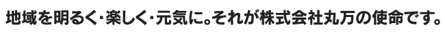 地域を明るく・楽しく・元気に。それが株式会社丸万の使命です。